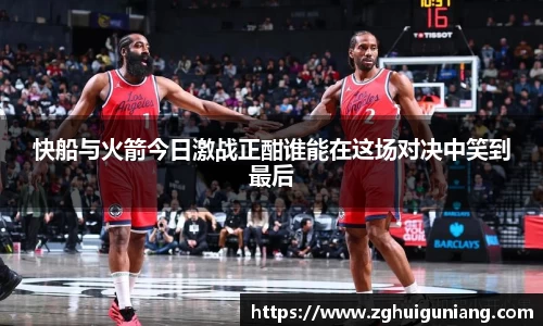 快船与火箭今日激战正酣谁能在这场对决中笑到最后