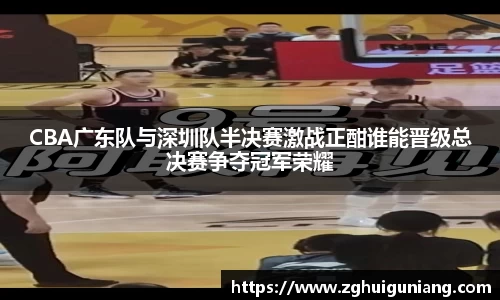 CBA广东队与深圳队半决赛激战正酣谁能晋级总决赛争夺冠军荣耀