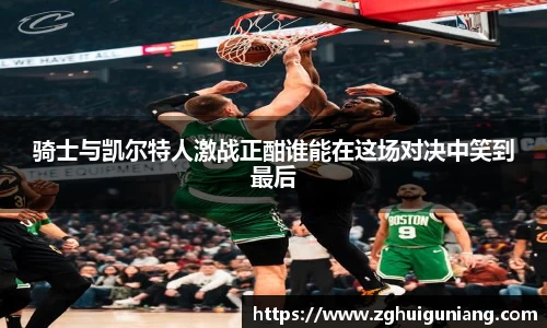 骑士与凯尔特人激战正酣谁能在这场对决中笑到最后