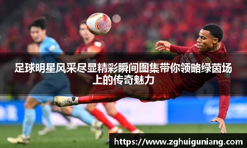 足球明星风采尽显精彩瞬间图集带你领略绿茵场上的传奇魅力