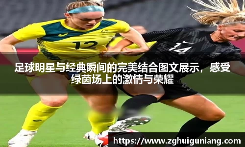 足球明星与经典瞬间的完美结合图文展示，感受绿茵场上的激情与荣耀