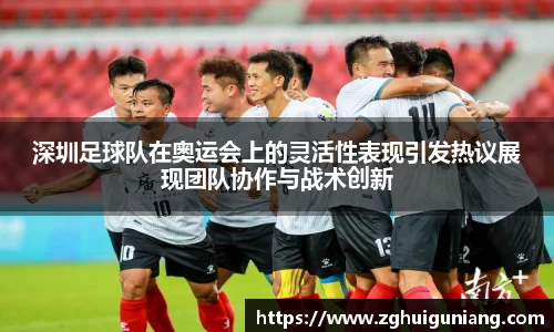 深圳足球队在奥运会上的灵活性表现引发热议展现团队协作与战术创新